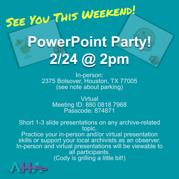 PowerPoint Party! 2/24 @ 2pm. In-person: 2375 Bolsover, Houston, TX 77005 (see note about parking) Virtual Meeting ID: 880 0818 7968 Passcode: 874871 Short 1-3 slide presentations on any archive-related topic. Practice your in-person and/or virtual presentation skills or support your local archivists as an observer. In-person and virtual presentations will be viewable to all participants. (Cody is grilling a little bit!)