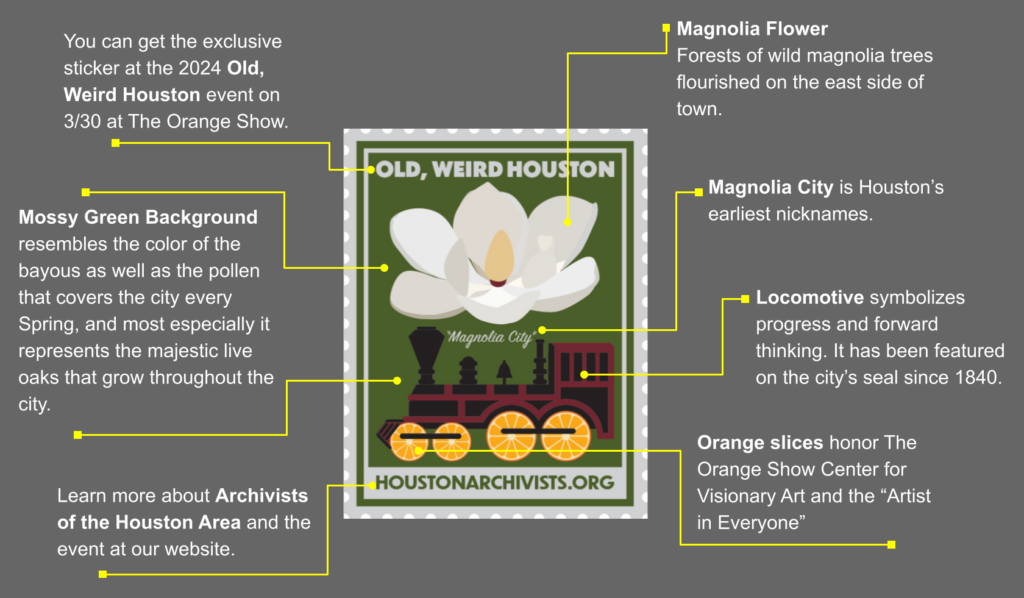 Get to know the Magnolia City sticker - (1) You can get the exclusive sticker at the 2024 Old, Weird Houston event on 3/30 at The Orange Show. (2) Learn more about Archivists of the Houston Area and the event at our website. (3) Magnolia Flower. Forests of wild magnolia trees flourished on the east side of town. (4) Magnolia City is Houston’s earliest nicknames. (5) Locomotive symbolizes progress and forward thinking. It has been featured on the city’s seal since 1840. (6) Orange slices honor The Orange Show Center for Visionary Art and the “Artist in Everyone”. (7) Mossy Green Background resembles the color of the bayous as well as the pollen that covers the city every Spring, and most especially it represents the majestic live oaks that grow throughout the city.
